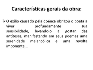 Características gerais da obra:

O exílio causado pela doença obrigou o poeta a
 viver            profundamente             sua
 sensibilidade, levando-o a gostar das
 antíteses, manifestando em seus poemas uma
 serenidade melancólica e uma revolta
 imponente...
 