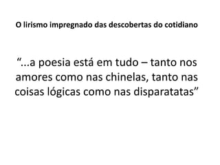 O lirismo impregnado das descobertas do cotidiano



“...a poesia está em tudo – tanto nos
amores como nas chinelas, tanto nas
coisas lógicas como nas disparatatas”
 
