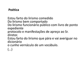 Poética

Estou farto do lirismo comedido
Do lirismo bem comportado
Do lirismo funcionário público com livro de ponto
expediente
protocolo e manifestações de apreço ao Sr.
diretor.
Estou farto do lirismo que pára e vai averiguar no
dicionário
o cunho vernáculo de um vocábulo.
(...)
 