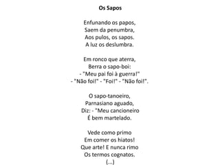 Os Sapos

     Enfunando os papos,
     Saem da penumbra,
     Aos pulos, os sapos.
      A luz os deslumbra.

      Em ronco que aterra,
        Berra o sapo-boi:
    - "Meu pai foi à guerra!"
- "Não foi!" - "Foi!" - "Não foi!".

       O sapo-tanoeiro,
     Parnasiano aguado,
    Diz: - "Meu cancioneiro
      É bem martelado.

      Vede como primo
     Em comer os hiatos!
    Que arte! E nunca rimo
     Os termos cognatos.
              (...)
 