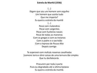 Estrela da Manhã (1936)

                        (...)
      Digam que sou um homem sem orgulho
           Um homem que aceita tudo
                Que me importa?
           Eu quero a estrela da manhã
                        (...)
               Pecai com malandros
               Pecai com sargentos
            Pecai com fuzileiros navais
            Pecai de todas as maneiras
         Com os gregos e com os troianos
            Com o padre e o sacristão
           Com o leproso de Pouso Alto
                  Depois comigo

   Te esperarei com mafuás novenas cavalhadas
[comerei terra e direi coisas de uma ternura tão simples
                Que tu desfalecerás

            Procurem por toda à parte
      Pura ou degradada até a última baixeza
           Eu quero a estrela da manhã.
 