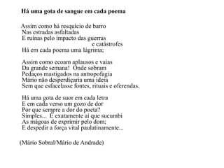 Há uma gota de sangue em cada poema

Assim como há resquício de barro
Nas estradas asfaltadas
E ruínas pelo impacto das guerras
                           e catástrofes
Há em cada poema uma lágrima;
Assim como ecoam aplausos e vaias
Da grande semana! Onde sobram
Pedaços mastigados na antropofagia
Mário não desperdiçaria uma ideia
Sem que esfacelasse fontes, rituais e oferendas.
Há uma gota de suor em cada letra
E em cada verso um gozo de dor
Por que sempre a dor do poeta?
Simples... É exatamente aí que sucumbi
As mágoas de exprimir pelo dom;
E despedir a força vital paulatinamente...

(Mário Sobral/Mário de Andrade)
 