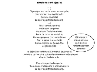 Estrela da Manhã (1936)

                        (...)
      Digam que sou um homem sem orgulho
           Um homem que aceita tudo
                Que me importa?
           Eu quero a estrela da manhã
                        (...)
               Pecai com malandros
               Pecai com sargentos
            Pecai com fuzileiros navais
            Pecai de todas as maneiras
         Com os gregos e com os troianos            Ultrapassa o
            Com o padre e o sacristão               maniqueísmo
           Com o leproso de Pouso Alto               com que os
                  Depois comigo                   românticos viam
                                                      a mulher
   Te esperarei com mafuás novenas cavalhadas
[comerei terra e direi coisas de uma ternura tão simples
                Que tu desfalecerás

            Procurem por toda à parte
      Pura ou degradada até a última baixeza
           Eu quero a estrela da manhã.
 