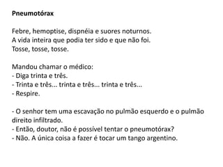 Pneumotórax

Febre, hemoptise, dispnéia e suores noturnos.
A vida inteira que podia ter sido e que não foi.
Tosse, tosse, tosse.

Mandou chamar o médico:
- Diga trinta e três.
- Trinta e três... trinta e três... trinta e três...
- Respire.

- O senhor tem uma escavação no pulmão esquerdo e o pulmão
direito infiltrado.
- Então, doutor, não é possível tentar o pneumotórax?
- Não. A única coisa a fazer é tocar um tango argentino.
 