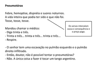 Pneumotórax

Febre, hemoptise, dispnéia e suores noturnos.
A vida inteira que podia ter sido e que não foi.
Tosse, tosse, tosse.
                                                        Os versos intercalam
Mandou chamar o médico:                                causa e consequência e
- Diga trinta e três.                                      o preço pago.
- Trinta e três... trinta e três... trinta e três...
- Respire.

- O senhor tem uma escavação no pulmão esquerdo e o pulmão
direito infiltrado.
- Então, doutor, não é possível tentar o pneumotórax?
- Não. A única coisa a fazer é tocar um tango argentino.
 