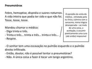 Pneumotórax

Febre, hemoptise, dispnéia e suores noturnos.           O episódio da visita do
A vida inteira que podia ter sido e que não foi.       médico , retratada pelo
Tosse, tosse, tosse.                                   eu-lírico, culmina com o
                                                       sarcasmo, ironia trágica
                                                       desesperada – ao invés
Mandou chamar o médico:                                     de uma coisa, a
- Diga trinta e três.                                    aceitação, o assumir
                                                       poeticamente uma cura
- Trinta e três... trinta e três... trinta e três...    (até então) impossível
- Respire.

- O senhor tem uma escavação no pulmão esquerdo e o pulmão
direito infiltrado.
- Então, doutor, não é possível tentar o pneumotórax?
- Não. A única coisa a fazer é tocar um tango argentino.
 