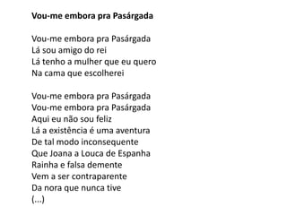 Vou-me embora pra Pasárgada

Vou-me embora pra Pasárgada
Lá sou amigo do rei
Lá tenho a mulher que eu quero
Na cama que escolherei

Vou-me embora pra Pasárgada
Vou-me embora pra Pasárgada
Aqui eu não sou feliz
Lá a existência é uma aventura
De tal modo inconsequente
Que Joana a Louca de Espanha
Rainha e falsa demente
Vem a ser contraparente
Da nora que nunca tive
(...)
 
