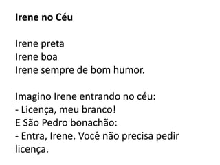Irene no Céu

Irene preta
Irene boa
Irene sempre de bom humor.

Imagino Irene entrando no céu:
- Licença, meu branco!
E São Pedro bonachão:
- Entra, Irene. Você não precisa pedir
licença.
 