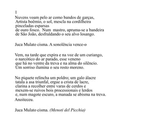 1
Nuvens voam pelo ar como bandos de garças,
Artista boêmio, o sol, mescla na cordilheira
pinceladas esparsas
de ouro fosco. Num mastro, apruma-se a bandeira
de São João, desfraldando o seu alvo losango.

Juca Mulato cisma. A sonolência vence-o

Vem, na tarde que expira e na voz de um curiango,
o narcótico do ar parado, esse veneno
que há no ventre da treva e na alma do silêncio.
Um sorriso ilumina o seu rosto moreno.

No piquete relincha um poldro; um galo álacre
tatala a asa triunfal, ergue a crista de lacre,
clarina a recolher entre varas de cerdos e
mexem-se ruivos bois processionais e lerdos
e, num magote escuro, a manada se abisma na treva.
Anoiteceu.

Juca Mulato cisma. (Menoti del Picchia)
 
