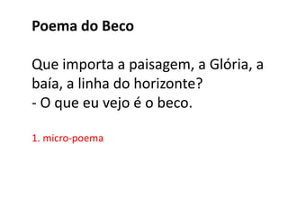Poema do Beco

Que importa a paisagem, a Glória, a
baía, a linha do horizonte?
- O que eu vejo é o beco.

1. micro-poema
 