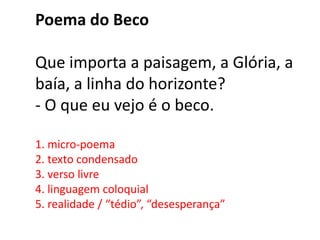 Poema do Beco

Que importa a paisagem, a Glória, a
baía, a linha do horizonte?
- O que eu vejo é o beco.

1. micro-poema
2. texto condensado
3. verso livre
4. linguagem coloquial
5. realidade / “tédio”, “desesperança”
 
