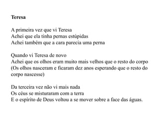 Teresa

A primeira vez que vi Teresa
Achei que ela tinha pernas estúpidas
Achei também que a cara parecia uma perna

Quando vi Teresa de novo
Achei que os olhos eram muito mais velhos que o resto do corpo
(Os olhos nasceram e ficaram dez anos esperando que o resto do
corpo nascesse)

Da terceira vez não vi mais nada
Os céus se misturaram com a terra
E o espírito de Deus voltou a se mover sobre a face das águas.
 