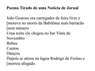 Poema Tirado de uma Notícia de Jornal

João Gostoso era carregador de feira livre e
[morava no morro da Babilônia num barracão
[sem número
Uma noite ele chegou no bar Vinte de
Novembro
Bebeu
Cantou
Dançou
Depois se atirou na lagoa Rodrigo de Freitas e
[morreu afogado.
 