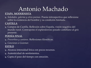 Antonio Machado
ETAPA MODERNISTA
 Soledades, galerías y otros poemas. Poesía introspectiva que reflexiona

  sobre la existencia del hombre y su condición limitada.
CASTILLA
 Campos de Castilla. Reflexión sobre España, visión negativa del

  mundo rural. Contrapone el esplendoroso pasado castellano al gris
  presente.
POESÍA FINAL
 Proverbios y cantares. Reflexiones filosóficas.

 Canciones a Guiomar.

ESTILO
 Alcanza intensidad lírica con pocos recursos.

 Autenticidad de sentimientos.

 Capta el paso del tiempo con emoción.
 