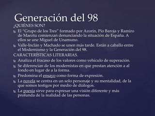 Generación del 98
¿QUIÉNES SON?
 El “Grupo de los Tres” formado por Azorín, Pío Baroja y Ramiro
  de Maeztu comienzan denunciando la situación de España. A
  ellos se une Miguel de Unamuno.
 Valle-Inclán y Machado se unen más tarde. Están a caballo entre
  el Modernismo y la Generación del 98.
CARACTERÍSTICAS LITERARIAS.
 Analiza el fracaso de los valores como vehículo de superación.

 Se diferencian de los modernistas en que prestan atención a al
  fondo en lugar de a la forma.
 Predomina el ensayo como forma de expresión.

 La novela se centra en un solo personaje y su mentalidad, de la
  que somos testigos por medio de diálogos.
 La poesía sirve para expresar una visión diferente y más
  profunda de la realidad de las personas.
 