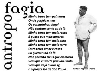 Minha terra tem palmares
Onde gorjeia o mar
Os passarinhos daqui
Não cantam como os de lá
Minha terra tem mais rosas
E quase que mais amores
Minha terra tem mais ouro
Minha terra tem mais terra
Ouro terra amor e rosas
Eu quero tudo de lá
Não permita Deus que eu morra
Sem que eu volte pra São Paulo
Sem que veja a Rua 15
E o progresso de São Paulo Canto de Regresso à Pátria
 