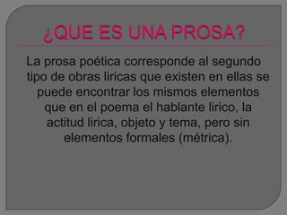 La prosa poética corresponde al segundo
tipo de obras liricas que existen en ellas se
puede encontrar los mismos elementos
que en el poema el hablante lirico, la
actitud lirica, objeto y tema, pero sin
elementos formales (métrica).
 