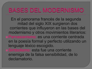 En el panorama francés de la segunda
mitad del siglo XIX surgieron dos
corrientes que influyeron en las bases del
modernismo y otros movimientos literarios:
Parnasianismo: es una corriente centrada
en la poesía formal y perfecto utilizando un
lenguaje léxico escogido.
Simbolismo: esta fue una corriente
enemiga de la falsa sensibilidad, de lo
declamatorio.
 