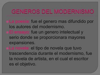 La poesía: fue el genero mas difundido por
los autores del modernismo.
El ensayo: fue un genero intelectual y
serio donde se proporcionara mayores
expansiones.
La novela: el tipo de novela que tuvo
trascendencia durante el modernismo, fue
la novela de artista, en el cual el escritor
es el objetivo.
 