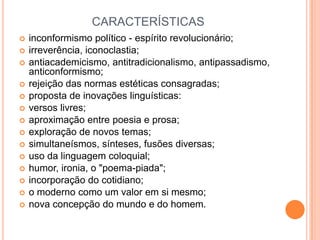 CARACTERÍSTICAS
 inconformismo político - espírito revolucionário;
 irreverência, iconoclastia;
 antiacademicismo, antitradicionalismo, antipassadismo,
anticonformismo;
 rejeição das normas estéticas consagradas;
 proposta de inovações linguísticas:
 versos livres;
 aproximação entre poesia e prosa;
 exploração de novos temas;
 simultaneísmos, sínteses, fusões diversas;
 uso da linguagem coloquial;
 humor, ironia, o "poema-piada";
 incorporação do cotidiano;
 o moderno como um valor em si mesmo;
 nova concepção do mundo e do homem.
 
