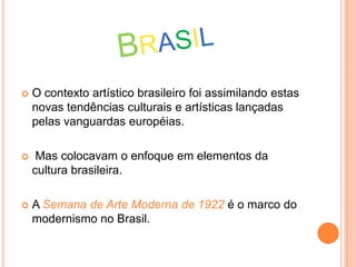  O contexto artístico brasileiro foi assimilando estas
novas tendências culturais e artísticas lançadas
pelas vanguardas européias.
 Mas colocavam o enfoque em elementos da
cultura brasileira.
 A Semana de Arte Moderna de 1922 é o marco do
modernismo no Brasil.
 