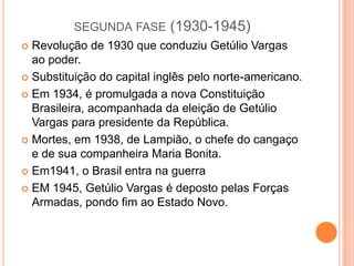 SEGUNDA FASE (1930-1945)
 Revolução de 1930 que conduziu Getúlio Vargas
ao poder.
 Substituição do capital inglês pelo norte-americano.
 Em 1934, é promulgada a nova Constituição
Brasileira, acompanhada da eleição de Getúlio
Vargas para presidente da República.
 Mortes, em 1938, de Lampião, o chefe do cangaço
e de sua companheira Maria Bonita.
 Em1941, o Brasil entra na guerra
 EM 1945, Getúlio Vargas é deposto pelas Forças
Armadas, pondo fim ao Estado Novo.
 