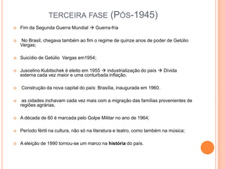 TERCEIRA FASE (PÓS-1945)
 Fim da Segunda Guerra Mundial  Guerra-fria
 No Brasil, chegava também ao fim o regime de quinze anos de poder de Getúlio
Vargas;
 Suicídio de Getúlio Vargas em1954;
 Juscelino Kubitschek é eleito em 1955  industrialização do país  Dívida
externa cada vez maior e uma conturbada inflação.
 Construção da nova capital do país: Brasília, inaugurada em 1960.
 as cidades inchavam cada vez mais com a migração das famílias provenientes de
regiões agrárias,
 A década de 60 é marcada pelo Golpe Militar no ano de 1964;
 Período fértil na cultura, não só na literatura e teatro, como também na música;
 A eleição de 1990 tornou-se um marco na história do país.
 