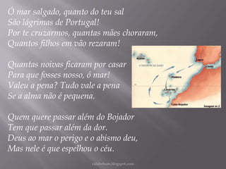 Ó mar salgado, quanto do teu sal
São lágrimas de Portugal!
Por te cruzarmos, quantas mães choraram,
Quantos filhos em vão rezaram!
Quantas noivas ficaram por casar
Para que fosses nosso, ó mar!
Valeu a pena? Tudo vale a pena
Se a alma não é pequena.
Quem quere passar além do Bojador
Tem que passar além da dor.
Deus ao mar o perigo e o abismo deu,
Mas nele é que espelhou o céu.
rafabebum.blogspot.com

 