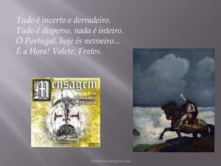 Tudo é incerto e derradeiro.
Tudo é disperso, nada é inteiro.
Ó Portugal, hoje és nevoeiro...
É a Hora! Valete, Frates.

rafabebum.blogspot.com

 
