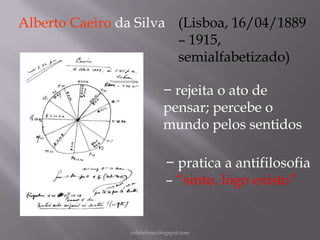 Alberto Caeiro da Silva (Lisboa, 16/04/1889
– 1915,
semialfabetizado)
− rejeita o ato de
pensar; percebe o
mundo pelos sentidos
− pratica a antifilosofia
– “sinto, logo existo”

rafabebum.blogspot.com

 