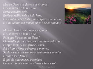 Mas se Deus é as flores e as árvores
E os montes e o luar e o sol
Então acredito nele,
Então acredito nele a toda hora,
E a minha vida é toda uma oração e uma missa,
E uma comunhão com os olhos e pelos ouvidos.
Mas se Deus é as árvores e as flores
E os montes e o luar e o sol
Para que lhe chamo eu Deus?
Chamo-lhe flores e árvores e montes e sol e luar,
Porque se ele se fez, para eu o ver,
Sol e luar e flores e árvores e montes,
Se ele me aparece como sendo árvores e montes
E luar e sol e flores,
É que ele quer que eu o conheça
Como árvores e montes e flores e luar e sol.
rafabebum.blogspot.com

 