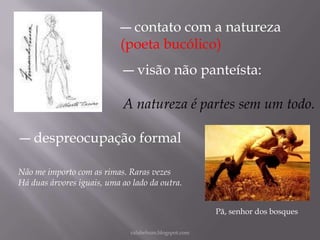 ― contato com a natureza
(poeta bucólico)
― visão não panteísta:
A natureza é partes sem um todo.
― despreocupação formal
Não me importo com as rimas. Raras vezes
Há duas árvores iguais, uma ao lado da outra.
Pã, senhor dos bosques
rafabebum.blogspot.com

 