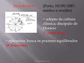 Ricardo Reis

(Porto, 19/09/1887,
médico e erudito)
− adepto da cultura
clássica; discípulo de
Horácio
(“carpe diem”)

− epicurista: busca os prazeres equilibrados
(≠ hedonista)

rafabebum.blogspot.com

 