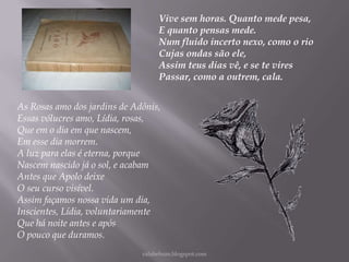 Vive sem horas. Quanto mede pesa,
E quanto pensas mede.
Num fluido incerto nexo, como o rio
Cujas ondas são ele,
Assim teus dias vê, e se te vires
Passar, como a outrem, cala.
As Rosas amo dos jardins de Adônis,
Essas vólucres amo, Lídia, rosas,
Que em o dia em que nascem,
Em esse dia morrem.
A luz para elas é eterna, porque
Nascem nascido já o sol, e acabam
Antes que Apolo deixe
O seu curso visível.
Assim façamos nossa vida um dia,
Inscientes, Lídia, voluntariamente
Que há noite antes e após
O pouco que duramos.
rafabebum.blogspot.com

 