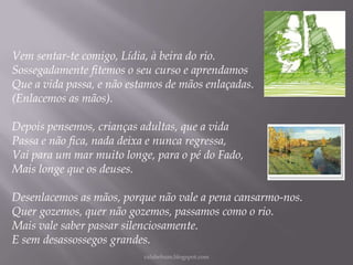 Vem sentar-te comigo, Lídia, à beira do rio.
Sossegadamente fitemos o seu curso e aprendamos
Que a vida passa, e não estamos de mãos enlaçadas.
(Enlacemos as mãos).

Depois pensemos, crianças adultas, que a vida
Passa e não fica, nada deixa e nunca regressa,
Vai para um mar muito longe, para o pé do Fado,
Mais longe que os deuses.
Desenlacemos as mãos, porque não vale a pena cansarmo-nos.
Quer gozemos, quer não gozemos, passamos como o rio.
Mais vale saber passar silenciosamente.
E sem desassossegos grandes.
rafabebum.blogspot.com

 