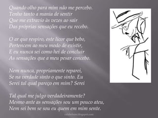Quando olho para mim não me percebo.
Tenho tanto a mania de sentir
Que me extravio às vezes ao sair
Das próprias sensações que eu recebo.

O ar que respiro, este licor que bebo,
Pertencem ao meu modo de existir,
E eu nunca sei como hei de concluir
As sensações que a meu pesar concebo.
Nem nunca, propriamente reparei,
Se na verdade sinto o que sinto. Eu
Serei tal qual pareço em mim? Serei
Tal qual me julgo verdadeiramente?
Mesmo ante as sensações sou um pouco ateu,
Nem sei bem se sou eu quem em mim sente.
rafabebum.blogspot.com

 