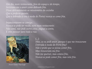 Um dia, num restaurante, fora do espaço e do tempo,
Serviram-me o amor como dobrada fria.
Disse delicadamente ao missionário da cozinha
Que a preferia quente,
Que a dobrada (e era à moda do Porto) nunca se come fria.

Impacientaram-se comigo.
Nunca se pode ter razão, nem num restaurante.
Não comi, não pedi outra coisa, paguei a conta,
E vim passear para toda a rua.
(...)
Mas, se eu pedi amor, porque é que me trouxeram
Dobrada à moda do Porto fria?
Não é prato que se possa comer frio,
Mas trouxeram-mo frio.
Não me queixei, mas estava frio,
Nunca se pode comer frio, mas veio frio.
Doctor Gachet, Van Gogh
rafabebum.blogspot.com

 