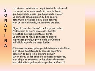 La princesa está triste... ¿qué tendrá la princesa?
Los suspiros se escapan de su boca de fresa,
que ha perdido la risa, que ha perdido el color.
La princesa está pálida en su silla de oro,
está mudo el teclado de su clave sonoro;
y en un vaso, olvidada, se desmaya una flor.
El jardín puebla el triunfo de los pavos reales.
Parlanchina, la dueña dice cosas banales,
y, vestido de rojo, piruetea el bufón.
La princesa no ríe, la princesa no siente;
la princesa persigue por el cielo de Oriente
la libélula vaga de una vaga ilusión.
¿Piensa acaso en el príncipe del Golconda o de China,
o en el que ha detenido su carroza argentina
para ver de sus ojos la dulzura de luz?
¿O en el rey de las Islas de las Rosas fragantes,
o en el que es soberano de los claros diamantes,
o en el dueño orgulloso de las perlas de Ormuz?
S
O
N
A
T
I
N
A
 