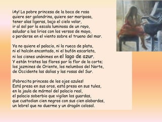 ¡Ay! La pobre princesa de la boca de rosa
quiere ser golondrina, quiere ser mariposa,
tener alas ligeras, bajo el cielo volar,
ir al sol por la escala luminosa de un rayo,
saludar a los lirios con los versos de mayo,
o perderse en el viento sobre el trueno del mar.
Ya no quiere el palacio, ni la rueca de plata,
ni el halcón encantado, ni el bufón escarlata,
ni los cisnes unánimes en el lago de azur.
Y están tristes las flores por la flor de la corte;
los jazmines de Oriente, los nelumbos del Norte,
de Occidente las dalias y las rosas del Sur.
¡Pobrecita princesa de los ojos azules!
Está presa en sus oros, está presa en sus tules,
en la jaula de mármol del palacio real,
el palacio soberbio que vigilan los guardas,
que custodian cien negros con sus cien alabardas,
un lebrel que no duerme y un dragón colosal.
 