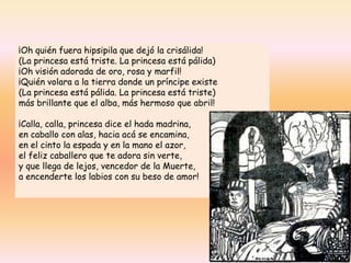 ¡Oh quién fuera hipsipila que dejó la crisálida!
(La princesa está triste. La princesa está pálida)
¡Oh visión adorada de oro, rosa y marfil!
¡Quién volara a la tierra donde un príncipe existe
(La princesa está pálida. La princesa está triste)
más brillante que el alba, más hermoso que abril!
¡Calla, calla, princesa dice el hada madrina,
en caballo con alas, hacia acá se encamina,
en el cinto la espada y en la mano el azor,
el feliz caballero que te adora sin verte,
y que llega de lejos, vencedor de la Muerte,
a encenderte los labios con su beso de amor!
 