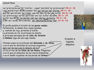 SONATINA
La/ prin/ce/sa es/tá/ tris/te/... ¿qué/ ten/drá/ la/ prin/ce/sa? 15-1= 14
Los/ sus/pi/ros/ se es/ca/pan/ de/ su/ bo/ca/ de/ fre/sa, 15-1= 14
que ha/ per/di/do/ la/ ri/sa/, que ha/ per/di/do/ el/ co/lor. 16-2= 14
La/ prin/ce/sa/ es/tá/ pá/li/da/ en/ su/ si/lla/ de o/ro, 15-1= 14
es/tá/ mu/do el/ te/cla/do/ de/ su/ cla/ve/ so/no/ro; 15-1= 14
y en/ un/ va/so, ol/vi/da/da/, se/ des/ma/ya u/na/ flor. 17-3= 14
El jardín puebla el triunfo de los pavos reales.
Parlanchina, la dueña dice cosas banales,
y, vestido de rojo, piruetea el bufón.
La princesa no ríe, la princesa no siente;
la princesa persigue por el cielo de Oriente
la libélula vaga de una vaga ilusión.
¿Piensa acaso en el príncipe del Golconda o de China,
o en el que ha detenido su carroza argentina
para ver de sus ojos la dulzura de luz?
¿O en el rey de las Islas de las Rosas fragantes,
o en el que es soberano de los claros diamantes,
o en el dueño orgulloso de las perlas de Ormuz?
Evasión a
lugares
alejados
 