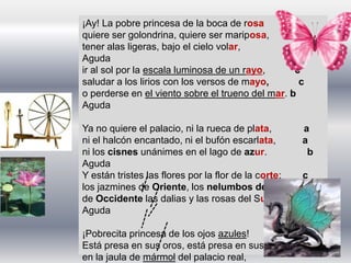 ¡Ay! La pobre princesa de la boca de rosa a
quiere ser golondrina, quiere ser mariposa, a
tener alas ligeras, bajo el cielo volar, b
Aguda
ir al sol por la escala luminosa de un rayo, c
saludar a los lirios con los versos de mayo, c
o perderse en el viento sobre el trueno del mar. b
Aguda
Ya no quiere el palacio, ni la rueca de plata, a
ni el halcón encantado, ni el bufón escarlata, a
ni los cisnes unánimes en el lago de azur. b
Aguda
Y están tristes las flores por la flor de la corte; c
los jazmines de Oriente, los nelumbos del Norte, c
de Occidente las dalias y las rosas del Sur. b
Aguda
¡Pobrecita princesa de los ojos azules!
Está presa en sus oros, está presa en sus tules,
en la jaula de mármol del palacio real,
 