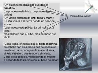 ¡Oh quién fuera hipsipila que dejó la
crisálida!
(La princesa está triste. La princesa está
pálida)
¡Oh visión adorada de oro, rosa y marfil!
¡Quién volara a la tierra donde un príncipe
existe
(La princesa está pálida. La princesa está
triste)
más brillante que el alba, más hermoso que
abril!
¡Calla, calla, princesa dice el hada madrina,
en caballo con alas, hacia acá se encamina,
en el cinto la espada y en la mano el azor,
el feliz caballero que te adora sin verte,
y que llega de lejos, vencedor de la Muerte,
a encenderte los labios con su beso de amor!
Vocabulario exótico
 