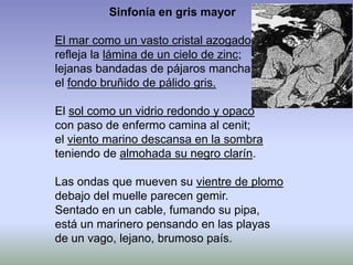 Sinfonía en gris mayor
El mar como un vasto cristal azogado
refleja la lámina de un cielo de zinc;
lejanas bandadas de pájaros manchan
el fondo bruñido de pálido gris.
El sol como un vidrio redondo y opaco
con paso de enfermo camina al cenit;
el viento marino descansa en la sombra
teniendo de almohada su negro clarín.
Las ondas que mueven su vientre de plomo
debajo del muelle parecen gemir.
Sentado en un cable, fumando su pipa,
está un marinero pensando en las playas
de un vago, lejano, brumoso país.
 
