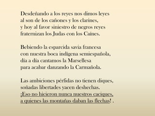 Desdeñando a los reyes nos dimos leyes
al son de los cañones y los clarines,
y hoy al favor siniestro de negros reyes
fraternizan los Judas con los Caínes.
Bebiendo la esparcida savia francesa
con nuestra boca indígena semiespañola,
día a día cantamos la Marsellesa
para acabar danzando la Carmañola.
Las ambiciones pérfidas no tienen diques,
soñadas libertades yacen deshechas.
¡Eso no hicieron nunca nuestros caciques,
a quienes las montañas daban las flechas! .
 