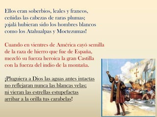 Ellos eran soberbios, leales y francos,
ceñidas las cabezas de raras plumas;
¡ojalá hubieran sido los hombres blancos
como los Atahualpas y Moctezumas!
Cuando en vientres de América cayó semilla
de la raza de hierro que fue de España,
mezcló su fuerza heroica la gran Castilla
con la fuerza del indio de la montaña.
¡Pluguiera a Dios las aguas antes intactas
no reflejaran nunca las blancas velas;
ni vieran las estrellas estupefactas
arribar a la orilla tus carabelas!
 