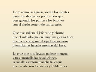 Libre como las águilas, vieran los montes
pasar los aborígenes por los boscajes,
persiguiendo los pumas y los bisontes
con el dardo certero de sus carcajes.
Que más valiera el jefe rudo y bizarro
que el soldado que en fango sus glorias finca,
que ha hecho gemir al zipa bajo su carro
o temblar las heladas momias del Inca.
La cruz que nos llevaste padece mengua;
y tras encanalladas revoluciones,
la canalla escritora mancha la lengua
que escribieron Cervantes y Calderones.
 