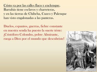 Cristo va por las calles flaco y enclenque,
Barrabás tiene esclavos y charreteras,
y en las tierras de Chibcha, Cuzco y Palenque
han visto engalonadas a las panteras.
Duelos, espantos, guerras, fiebre constante
en nuestra senda ha puesto la suerte triste:
¡Cristóforo Colombo, pobre Almirante,
ruega a Dios por el mundo que descubriste!
 