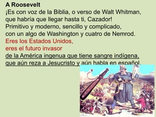 A Roosevelt
¡Es con voz de la Biblia, o verso de Walt Whitman,
que habría que llegar hasta ti, Cazador!
Primitivo y moderno, sencillo y complicado,
con un algo de Washington y cuatro de Nemrod.
Eres los Estados Unidos,
eres el futuro invasor
de la América ingenua que tiene sangre indígena,
que aún reza a Jesucristo y aún habla en español.
 