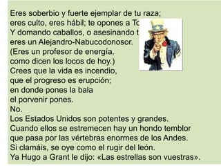Eres soberbio y fuerte ejemplar de tu raza;
eres culto, eres hábil; te opones a Tolstoy.
Y domando caballos, o asesinando tigres,
eres un Alejandro-Nabucodonosor.
(Eres un profesor de energía,
como dicen los locos de hoy.)
Crees que la vida es incendio,
que el progreso es erupción;
en donde pones la bala
el porvenir pones.
No.
Los Estados Unidos son potentes y grandes.
Cuando ellos se estremecen hay un hondo temblor
que pasa por las vértebras enormes de los Andes.
Si clamáis, se oye como el rugir del león.
Ya Hugo a Grant le dijo: «Las estrellas son vuestras».
 